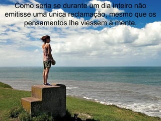 Como seria se durante um dia inteiro não emitisse uma única reclamação, mesmo que os pensamentos lhe viessem à mente. 