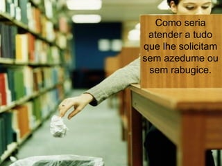 Como seria atender a tudo que lhe solicitam sem azedume ou sem rabugice. 