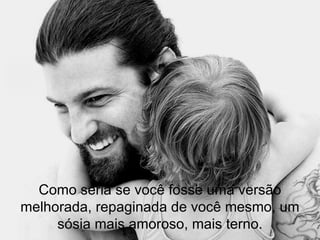 Como seria se você fosse uma versão melhorada, repaginada de você mesmo, um sósia mais amoroso, mais terno. 