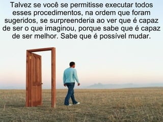 Talvez se você se permitisse executar todos esses procedimentos, na ordem que foram sugeridos, se surpreenderia ao ver que é capaz de ser o que imaginou, porque sabe que é capaz de ser melhor. Sabe que é possível mudar. 