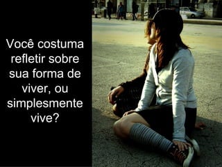 Você costuma refletir sobre sua forma de viver, ou simplesmente vive? 