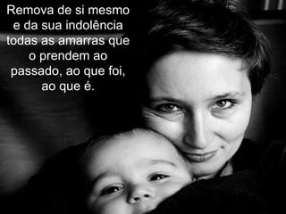 Remova de si mesmo e da sua indolência todas as amarras que o prendem ao passado, ao que foi, ao que é. 