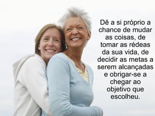 Dê a si próprio a chance de mudar as coisas, de tomar as rédeas da sua vida, de decidir as metas a serem alcançadas e obrigar-se a chegar ao objetivo que escolheu. 