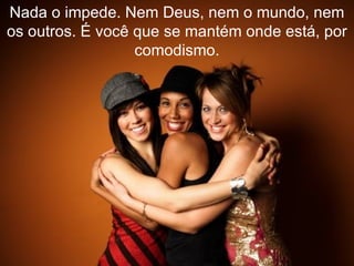 Nada o impede. Nem Deus, nem o mundo, nem os outros. É você que se mantém onde está, por comodismo. 
