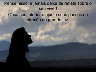 Pense nisso, e jamais deixe de refletir sobre o seu viver! Ouça seu interior e ajuste seus passos na direção da grande luz. 