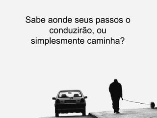 Sabe aonde seus passos o conduzirão, ou simplesmente caminha? 