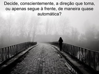 Decide, conscientemente, a direção que toma, ou apenas segue à frente, de maneira quase automática? 