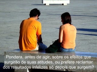Pondera, antes de agir, sobre os efeitos que surgirão de suas atitudes, ou prefere reclamar dos resultados infelizes só depois que surgem? 