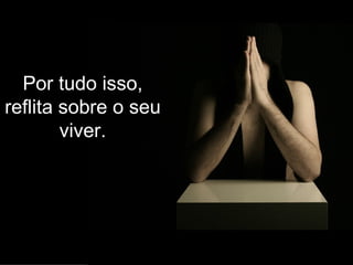 Por tudo isso, reflita sobre o seu viver. 