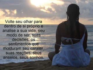 Volte seu olhar para dentro de si próprio e analise a sua vida, seu modo de ser, suas decisões, os sentimentos que molduram seu caráter, suas reações, seus anseios, seus sonhos. 