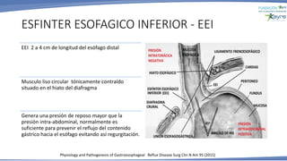 ESFINTER ESOFAGICO INFERIOR - EEI
Physiology and Pathogenesis of Gastroesophageal Reflux Disease Surg Clin N Am 95 (2015)
EEI 2 a 4 cm de longitud del esófago distal
Musculo liso circular tónicamente contraído
situado en el hiato del diafragma
Genera una presión de reposo mayor que la
presión intra-abdominal, normalmente es
suficiente para prevenir el reflujo del contenido
gástrico hacia el esófago evitando así regurgitación.
 