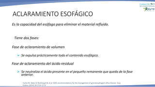 Es la capacidad del esófago para eliminar el material refluido.
Tiene dos fases:
Fase de aclaramiento de volumen
➢ Se expulsa prácticamente todo el contenido esofágico.
Fase de aclaramiento del ácido residual
➢ Se neutraliza el ácido presente en el pequeño remanente que queda de la fase
anterior.
ACLARAMIENTO ESOFÁGICO
Fuchs KH, Babic B, Breithaupt W, et al. EAES recommendations for the management of gastroesophageal reflux disease. Surg
Endosc (2014) 28:1753–1773
 