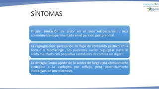 Pirosis: sensación de ardor en el área retroesternal , más
comúnmente experimentado en el período postprandial.
La regurgitación: percepción de flujo de contenido gástrico en la
boca o la hipofaringe , los pacientes suelen regurgitar material
ácido mezclado con pequeñas cantidades de comida sin digerir.
La disfagia, como ajuste de la acidez de larga data comúnmente
atribuible a la esofagitis por reflujo, pero potencialmente
indicativos de una estenosis.
SÍNTOMAS
 