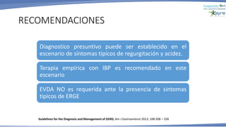RECOMENDACIONES
Guidelines for the Diagnosis and Management of GERD, Am J Gastroenterol 2013; 108:308 – 328
Diagnostico presuntivo puede ser establecido en el
escenario de síntomas típicos de regurgitación y acidez.
Terapia empírica con IBP es recomendado en este
escenario
EVDA NO es requerida ante la presencia de sintomas
tipicos de ERGE
 