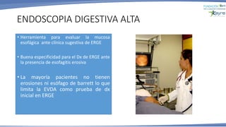 ENDOSCOPIA DIGESTIVA ALTA
• Herramienta para evaluar la mucosa
esofágica ante clínica sugestiva de ERGE
• Buena especificidad para el Dx de ERGE ante
la presencia de esofagitis erosiva
• La mayoría pacientes no tienen
erosiones ni esófago de barrett lo que
limita la EVDA como prueba de dx
inicial en ERGE
 
