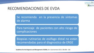 RECOMENDACIONES DE EVDA
Se recomienda en la presencia de síntomas
de alarma
Para tamizaje de pacientes con alto riesgo de
complicaciones
Biopsias rutinarias de esófago distal no están
recomendadas para el diagnostico de ERGE
Guidelines for the Diagnosis and Management of GERD, Am J Gastroenterol 2013; 108:308 – 328
 
