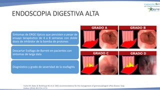 ENDOSCOPIA DIGESTIVA ALTA
Fuchs KH, Babic B, Breithaupt W, et al. EAES recommendations for the management of gastroesophageal reflux disease. Surg
Endosc (2014) 28:1753–1773
Síntomas de ERGE típicos que persisten a pesar de
ensayo terapéutico de 4 a 8 semanas con doble
dosis de inhibidor de la bomba de protones
Descartar Esófago de Barrett en pacientes con
síntomas de larga data
Diagnóstico y grado de severidad de la esofagitis
 