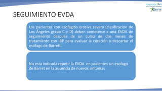 Los pacientes con esofagitis erosiva severa (clasificación de
Los Ángeles grado C y D) deben someterse a una EVDA de
seguimiento después de un curso de dos meses de
tratamiento con IBP para evaluar la curación y descartar el
esófago de Barrett.
No esta indicada repetir la EVDA en pacientes sin esofago
de Barret en la ausencia de nuevos sintomas
SEGUIMIENTO EVDA
 