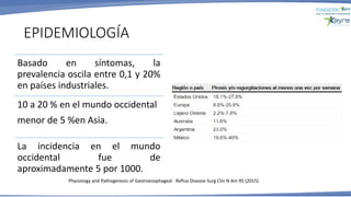 EPIDEMIOLOGÍA
Basado en síntomas, la
prevalencia oscila entre 0,1 y 20%
en países industriales.
10 a 20 % en el mundo occidental
menor de 5 %en Asia.
La incidencia en el mundo
occidental fue de
aproximadamente 5 por 1000.
Physiology and Pathogenesis of Gastroesophageal Reflux Disease Surg Clin N Am 95 (2015)
 
