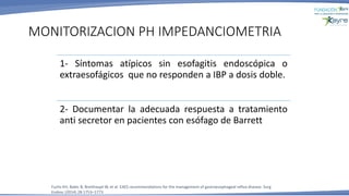 1- Síntomas atípicos sin esofagitis endoscópica o
extraesofágicos que no responden a IBP a dosis doble.
2- Documentar la adecuada respuesta a tratamiento
anti secretor en pacientes con esófago de Barrett
MONITORIZACION PH IMPEDANCIOMETRIA
Fuchs KH, Babic B, Breithaupt W, et al. EAES recommendations for the management of gastroesophageal reflux disease. Surg
Endosc (2014) 28:1753–1773
 