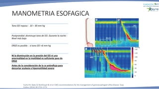 MANOMETRIA ESOFAGICA
Tono EEI reposo : 10 – 30 mm hg
Postprandial: disminuye tono de EEI. Durante la noche :
Nivel más bajo
ERGE es posible : si tono EEI <6 mm hg
Ni la disminución en la presión del EEI ni una
anormalidad en la motilidad es suficiente para dx
ERGE
Antes de la consideración de la cx antireflujo para
descartar acalasia o hipomotilidad severa
Fuchs KH, Babic B, Breithaupt W, et al. EAES recommendations for the management of gastroesophageal reflux disease. Surg
Endosc (2014) 28:1753–1773
 