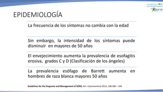 EPIDEMIOLOGÍA
La frecuencia de los síntomas no cambia con la edad
Sin embargo, la intensidad de los síntomas puede
disminuir en mayores de 50 años
El envejecimiento aumenta la prevalencia de esofagitis
erosiva, grados C y D (Clasificación de los ángeles)
La prevalencia esófago de Barrett aumenta en
hombres de raza blanca mayores 50 años
Guidelines for the Diagnosis and Management of GERD, Am J Gastroenterol 2013; 108:308 – 328
 