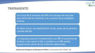 TRATAMIENTO
Un curso de 8 semanas de IBP es la terapia de elección
para alivio de los síntomas y la curación de la esofagitis
erosiva
Se debe iniciar una dosificación al día, antes de la primera
comida del día
A respuesta parcial al tratamiento con IBP, el aumento de
la dosis a dos veces al día o cambiar a un IBP puede
proporcionar alivio de los síntomas adicionales
Guidelines for the Diagnosis and Management of GERD, Am J Gastroenterol 2013; 108:308 – 328
 