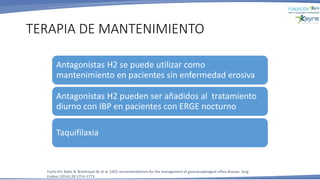 TERAPIA DE MANTENIMIENTO
Fuchs KH, Babic B, Breithaupt W, et al. EAES recommendations for the management of gastroesophageal reflux disease. Surg
Endosc (2014) 28:1753–1773
Antagonistas H2 se puede utilizar como
mantenimiento en pacientes sin enfermedad erosiva
Antagonistas H2 pueden ser añadidos al tratamiento
diurno con IBP en pacientes con ERGE nocturno
Taquifilaxia
 