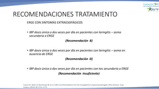 ERGE CON SINTOMAS EXTRAESOFÁGICOS
• IBP dosis única o dos veces por día en pacientes con laringitis – asma
secundaria a ERGE
(Recomendación B)
• IBP dosis única o dos veces por día en pacientes con laringitis – asma en
ausencia de ERGE
(Recomendación D)
• IBP dosis única o dos veces por día en pacientes con tos secundaria a ERGE
(Recomendación Insuficiente)
RECOMENDACIONES TRATAMIENTO
Fuchs KH, Babic B, Breithaupt W, et al. EAES recommendations for the management of gastroesophageal reflux disease. Surg
Endosc (2014) 28:1753–1773
 