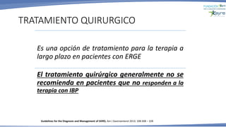 Es una opción de tratamiento para la terapia a
largo plazo en pacientes con ERGE
El tratamiento quirúrgico generalmente no se
recomienda en pacientes que no responden a la
terapia con IBP
TRATAMIENTO QUIRURGICO
Guidelines for the Diagnosis and Management of GERD, Am J Gastroenterol 2013; 108:308 – 328
 