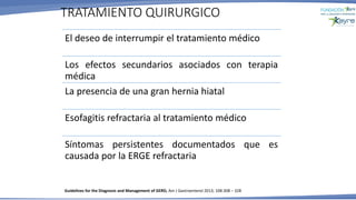 El deseo de interrumpir el tratamiento médico
Los efectos secundarios asociados con terapia
médica
La presencia de una gran hernia hiatal
Esofagitis refractaria al tratamiento médico
Síntomas persistentes documentados que es
causada por la ERGE refractaria
TRATAMIENTO QUIRURGICO
Guidelines for the Diagnosis and Management of GERD, Am J Gastroenterol 2013; 108:308 – 328
 
