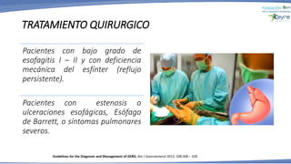 TRATAMIENTO QUIRURGICO
Pacientes con bajo grado de
esofagitis I – II y con deficiencia
mecánica del esfínter (reflujo
persistente).
Pacientes con estenosis o
ulceraciones esofágicas, Esófago
de Barrett, o síntomas pulmonares
severos.
Guidelines for the Diagnosis and Management of GERD, Am J Gastroenterol 2013; 108:308 – 328
 