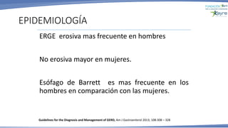 EPIDEMIOLOGÍA
ERGE erosiva mas frecuente en hombres
No erosiva mayor en mujeres.
Esófago de Barrett es mas frecuente en los
hombres en comparación con las mujeres.
Guidelines for the Diagnosis and Management of GERD, Am J Gastroenterol 2013; 108:308 – 328
 
