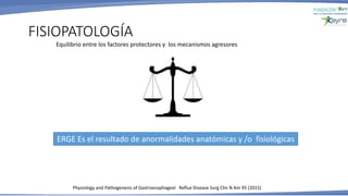 FISIOPATOLOGÍA
Physiology and Pathogenesis of Gastroesophageal Reflux Disease Surg Clin N Am 95 (2015)
ERGE Es el resultado de anormalidades anatómicas y /o fisiológicas
Equilibrio entre los factores protectores y los mecanismos agresores
 