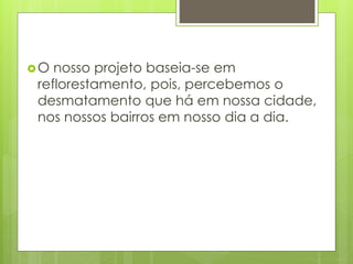 O nosso projeto baseia-se em 
reflorestamento, pois, percebemos o 
desmatamento que há em nossa cidade, 
nos nossos bairros em nosso dia a dia. 
 