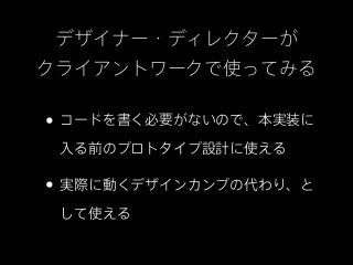 デザイナー・ディレクターが
クライアントワークで使ってみる

• コードを書く必要がないので、本実装に
 入る前のプロトタイプ設計に使える

• 実際に動くデザインカンプの代わり、と
 して使える
 