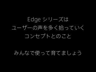 Edge シリーズは
ユーザーの声を多く拾っていく
  コンセプトとのこと


みんなで使って育てましょう
 