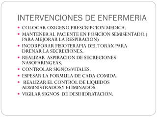 INTERVENCIONES DE ENFERMERIA
 COLOCAR OXIGENO PRESCRIPCION MEDICA.
 MANTENER AL PACIENTE EN POSICION SEMISENTADO.(
PARA MEJORAR LA RESPIRACION)
 INCORPORAR FISIOTERAPIA DELTORAX PARA
DRENAR LA SECRECIONES.
 REALIZAR ASPIRACION DE SECRECIONES
NASOFARINGEAS.
 CONTROLAR SIGNOSVITALES.
 ESPESAR LA FORMULA DE CADA COMIDA.
 REALIZAR EL CONTROL DE LIQUIDOS
ADMINISTRADOSY ELIMINADOS.
 VIGILAR SIGNOS DE DESIHIDRATACION.
 
