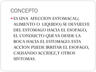 CONCEPTO
 ES UNA AFECCION ESTOMACAL(
ALIMENTO O LIQUIDO) SE DEVUELVE
DEL ESTOMAGO HACIA EL ESOFAGO,
EL CONDUCTO QUEVA DESDE LA
BOCA HACIA EL ESTOMAGO. ESTA
ACCION PUEDE IRRITAR EL ESOFAGO,
CAUSANDOACCIDEZ,Y OTROS
SINTOMAS.
 