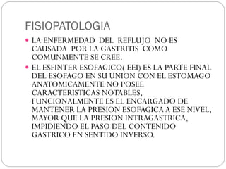 FISIOPATOLOGIA
 LA ENFERMEDAD DEL REFLUJO NO ES
CAUSADA POR LA GASTRITIS COMO
COMUNMENTE SE CREE.
 EL ESFINTER ESOFAGICO( EEI) ES LA PARTE FINAL
DEL ESOFAGO EN SU UNION CON EL ESTOMAGO
ANATOMICAMENTE NO POSEE
CARACTERISTICAS NOTABLES,
FUNCIONALMENTE ES EL ENCARGADO DE
MANTENER LA PRESION ESOFAGICA A ESE NIVEL,
MAYOR QUE LA PRESION INTRAGASTRICA,
IMPIDIENDO EL PASO DEL CONTENIDO
GASTRICO EN SENTIDO INVERSO.
 