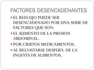 FACTORES DESENCADENANTES
 EL REFLUJO PUEDE SER
DESENCADENADO POR UNA SERIE DE
FACTORES QUE SON:
 ELAUMENTO DE LA PRESION
ABDOMINAL.
 POR CIERTOS MEDICAMENTOS.
 AL RECOSTARSE DESPUES DE LA
INGESTA DE ALIMENTOS.
 
