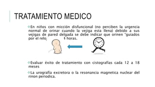TRATAMIENTO MEDICO
En niños con micción disfuncional (no perciben la urgencia
normal de orinar cuando la vejiga esta llena) debido a sus
vejigas de pared delgada se debe indicar que orinen “guiados
por el reloj” cada 3-4 horas.
Evaluar éxito de tratamiento con cistografías cada 12 a 18
meses
La urografía excretora o la resonancia magnetica nuclear del
rinon periodica.
 