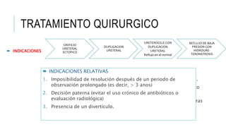 TRATAMIENTO QUIRURGICO
ORIFICIO
URETERAL
ECTOPICO
DUPLICACION
URETERAL
URETEROCELE CON
DUPLICACION
URETERAL
Reflujo en el normal
REFLUJO DE BAJA
PRESION CON
HIDROURE-
TERONEFROSIS
 INDICACIONES
 INDICACIONES ABSOLUTAS
1. Si no es posible conservar la orina estéril y el reflujo persiste.
2. Si la Pielonefritis aguda recurre a pesar de un régimen medico
estricto y tratamiento antimicrobiano supresor crónico
3. El mayor daño renal se muestra mediante urografías excretoras
seriales o resonancia magnética nuclear.
4. No existe cumplimiento del tratamiento medico
 INDICACIONES RELATIVAS
1. Imposibilidad de resolución después de un periodo de
observación prolongado (es decir, > 3 anos)
2. Decisión paterna (evitar el uso crónico de antibióticos o
evaluación radiológica)
3. Presencia de un divertículo.
 