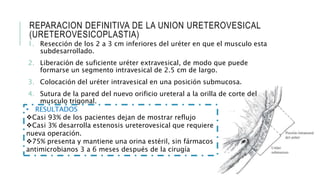 REPARACION DEFINITIVA DE LA UNION URETEROVESICAL
(URETEROVESICOPLASTIA)
1. Resección de los 2 a 3 cm inferiores del uréter en que el musculo esta
subdesarrollado.
2. Liberación de suficiente uréter extravesical, de modo que puede
formarse un segmento intravesical de 2.5 cm de largo.
3. Colocación del uréter intravesical en una posición submucosa.
4. Sutura de la pared del nuevo orificio ureteral a la orilla de corte del
musculo trigonal.
• RESULTADOS
Casi 93% de los pacientes dejan de mostrar reflujo
Casi 3% desarrolla estenosis ureterovesical que requiere
nueva operación.
75% presenta y mantiene una orina estéril, sin fármacos
antimicrobianos 3 a 6 meses después de la cirugía
 