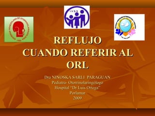 REFLUJO
CUANDO REFERIR AL
      ORL
   Dra NINOSKA SARLI PARAGUAN
       Pediatra- Otorrinolaringólogo
        Hospital “Dr Luis Ortega”
                 Porlamar
                   2009
 