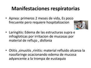 Manifestaciones respiratorias
• Apnea: primeros 2 meses de vida, Es poco
  frecuente pero requiere hospitalizacion

• Laringitis: Edema de las estructuras supra e
  infragloticas por irritacion de mucosas por
  material de reflujo , disfonia

• Otitis ,sinusitis ,rinitis: material refluido alcanza la
  nasofaringe ocacionando edema de mucosa
  adyancente a la trompa de eustaquio
 