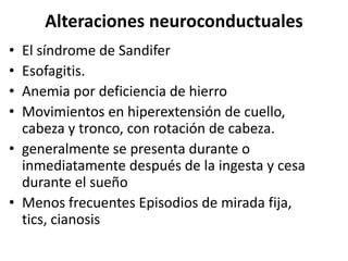 Alteraciones neuroconductuales
• El síndrome de Sandifer
• Esofagitis.
• Anemia por deficiencia de hierro
• Movimientos en hiperextensión de cuello,
  cabeza y tronco, con rotación de cabeza.
• generalmente se presenta durante o
  inmediatamente después de la ingesta y cesa
  durante el sueño
• Menos frecuentes Episodios de mirada fija,
  tics, cianosis
 