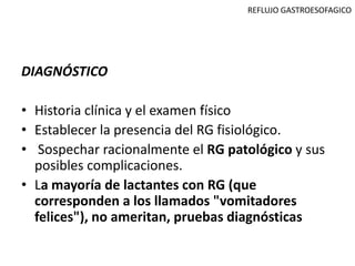 REFLUJO GASTROESOFAGICO




DIAGNÓSTICO

• Historia clínica y el examen físico
• Establecer la presencia del RG fisiológico.
• Sospechar racionalmente el RG patológico y sus
  posibles complicaciones.
• La mayoría de lactantes con RG (que
  corresponden a los llamados "vomitadores
  felices"), no ameritan, pruebas diagnósticas
 