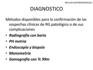 REFLUJO GASTROESOFAGICO


              DIAGNOSTICO
Métodos disponibles para la confirmación de las
  sospechas clínicas de RG patológico o de sus
  complicaciones
• Radiografía con bario
• PH metria
• Endoscopia y biopsia
• Manometría
• Gamagrafía con Tc 99m
 