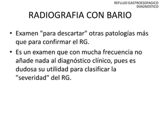 REFLUJO GASTROESOFAGICO
                                              DIAGNOSTICO

      RADIOGRAFIA CON BARIO
• Examen "para descartar" otras patologías más
  que para confirmar el RG.
• Es un examen que con mucha frecuencia no
  añade nada al diagnóstico clínico, pues es
  dudosa su utilidad para clasificar la
  "severidad" del RG.
 